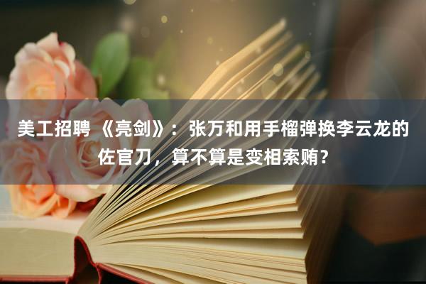 美工招聘 《亮剑》：张万和用手榴弹换李云龙的佐官刀，算不算是变相索贿？