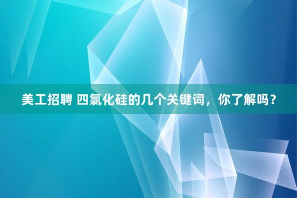 美工招聘 四氯化硅的几个关键词，你了解吗？