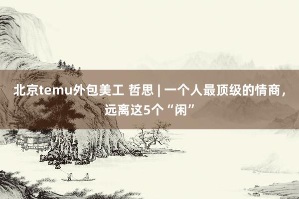 北京temu外包美工 哲思 | 一个人最顶级的情商，远离这5个“闲”