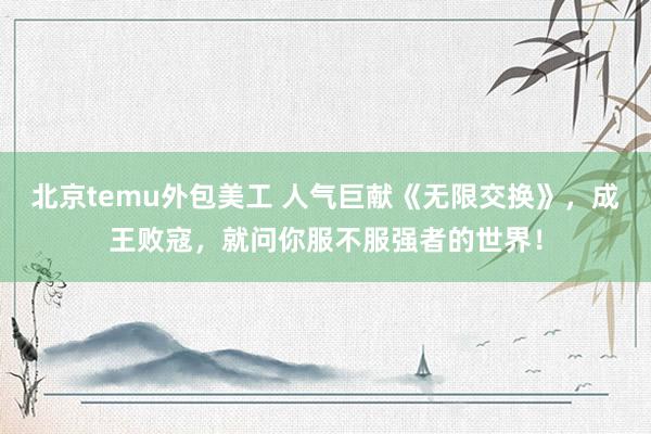 北京temu外包美工 人气巨献《无限交换》，成王败寇，就问你服不服强者的世界！