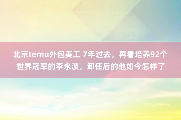 北京temu外包美工 7年过去，再看培养92个世界冠军的李永波，卸任后的他如今怎样了