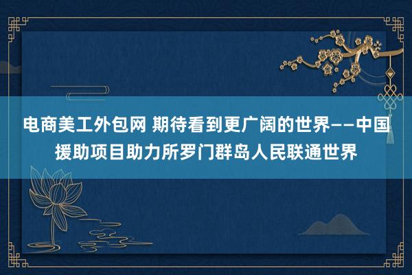 电商美工外包网 期待看到更广阔的世界——中国援助项目助力所罗门群岛人民联通世界