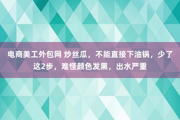 电商美工外包网 炒丝瓜，不能直接下油锅，少了这2步，难怪颜色发黑，出水严重