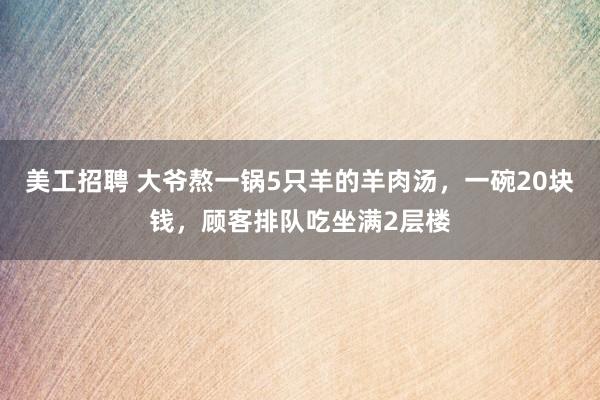 美工招聘 大爷熬一锅5只羊的羊肉汤，一碗20块钱，顾客排队吃坐满2层楼