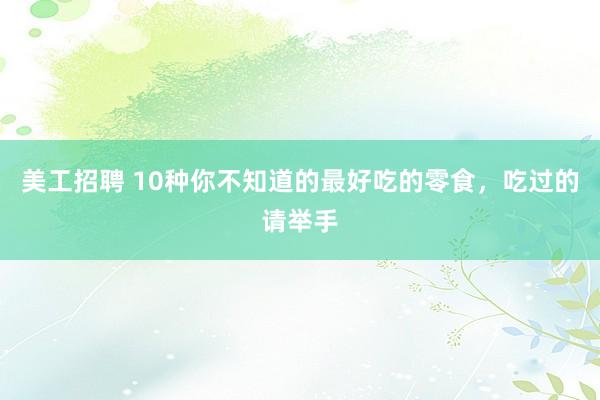 美工招聘 10种你不知道的最好吃的零食，吃过的请举手