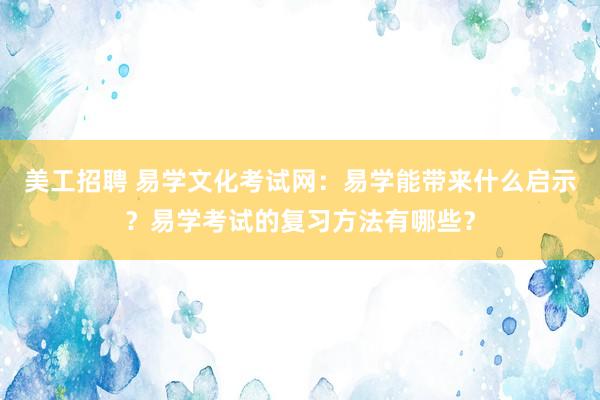 美工招聘 易学文化考试网：易学能带来什么启示？易学考试的复习方法有哪些？