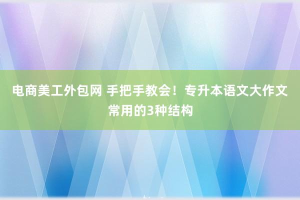 电商美工外包网 手把手教会！专升本语文大作文常用的3种结构