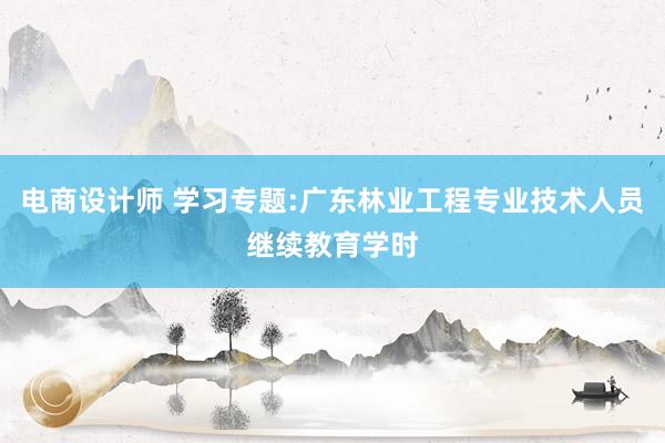 电商设计师 学习专题:广东林业工程专业技术人员继续教育学时