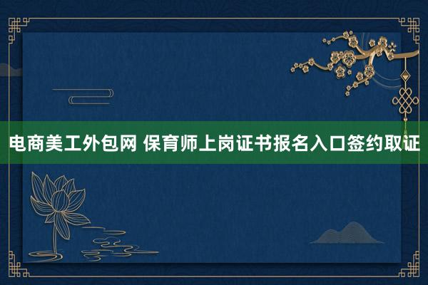 电商美工外包网 保育师上岗证书报名入口签约取证