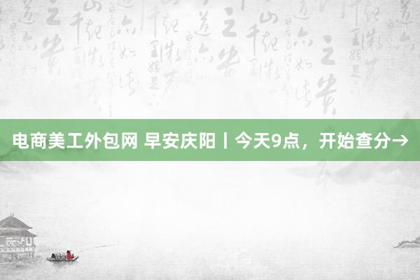 电商美工外包网 早安庆阳丨今天9点，开始查分→