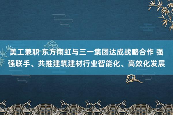 美工兼职 东方雨虹与三一集团达成战略合作 强强联手、共推建筑建材行业智能化、高效化发展