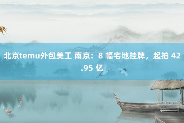 北京temu外包美工 南京：8 幅宅地挂牌，起拍 42.95 亿