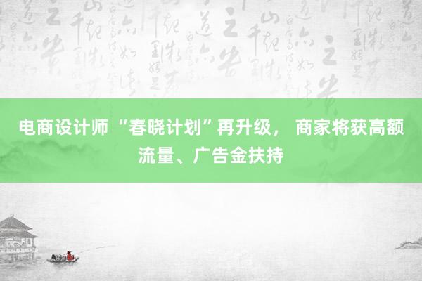 电商设计师 “春晓计划”再升级， 商家将获高额流量、广告金扶持