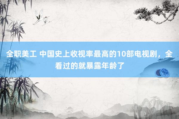 全职美工 中国史上收视率最高的10部电视剧，全看过的就暴露年龄了