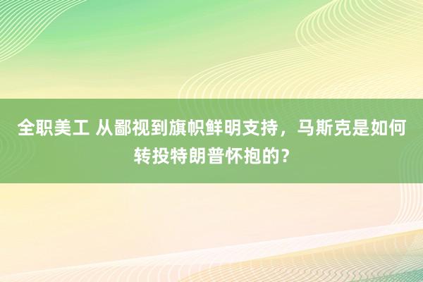 全职美工 从鄙视到旗帜鲜明支持，马斯克是如何转投特朗普怀抱的？