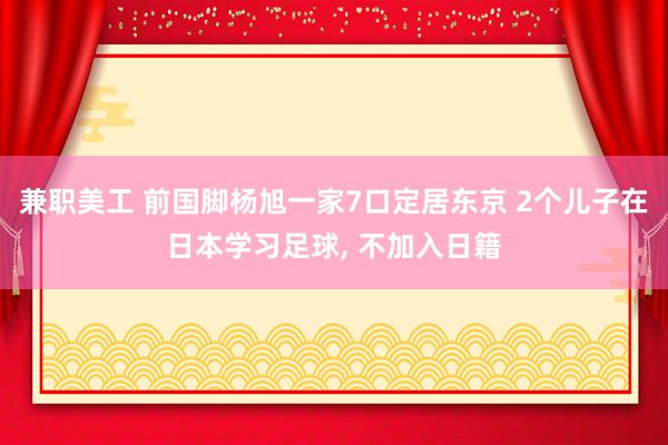 兼职美工 前国脚杨旭一家7口定居东京 2个儿子在日本学习足球, 不加入日籍