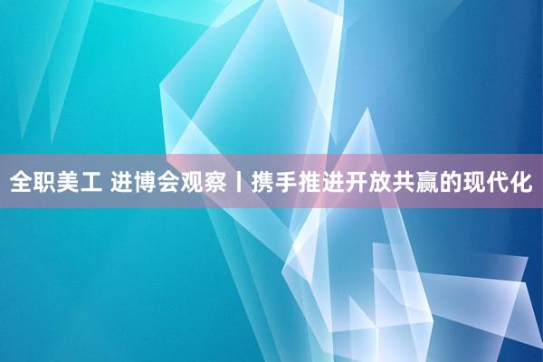 全职美工 进博会观察丨携手推进开放共赢的现代化