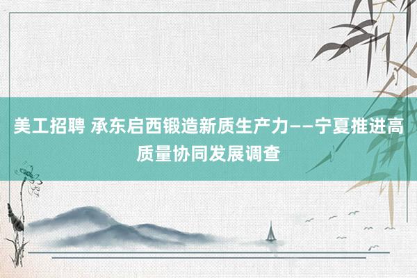 美工招聘 承东启西锻造新质生产力——宁夏推进高质量协同发展调查